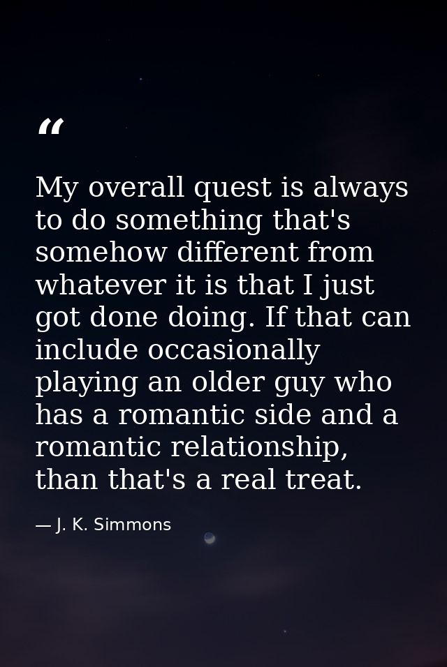 My overall quest is always to do something that's somehow different from whatever it is that I just got done doing. If t — J. K. Simmons