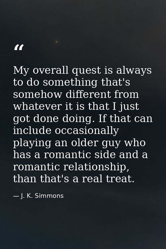 My overall quest is always to do something that's somehow different from whatever it is that I just got done doing. If t — J. K. Simmons