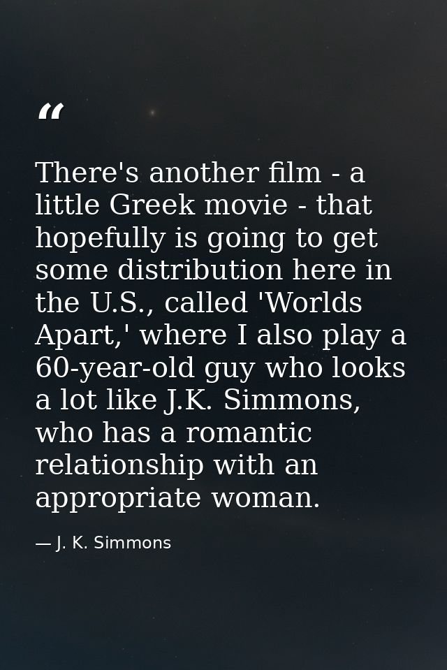 There's another film - a little Greek movie - that hopefully is going to get some distribution here in the U.S., called  — J. K. Simmons