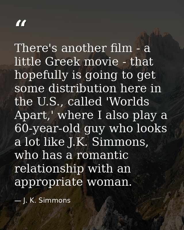 There's another film - a little Greek movie - that hopefully is going to get some distribution here in the U.S., called  — J. K. Simmons