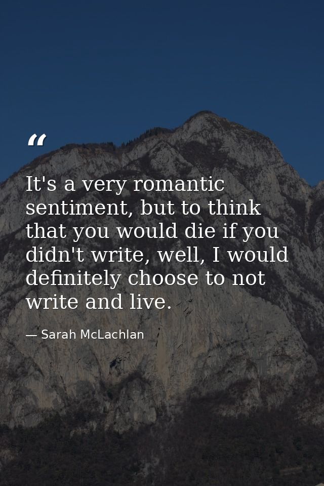 It's a very romantic sentiment, but to think that you would die if you didn't write, well, I would definitely choose to  — Sarah McLachlan