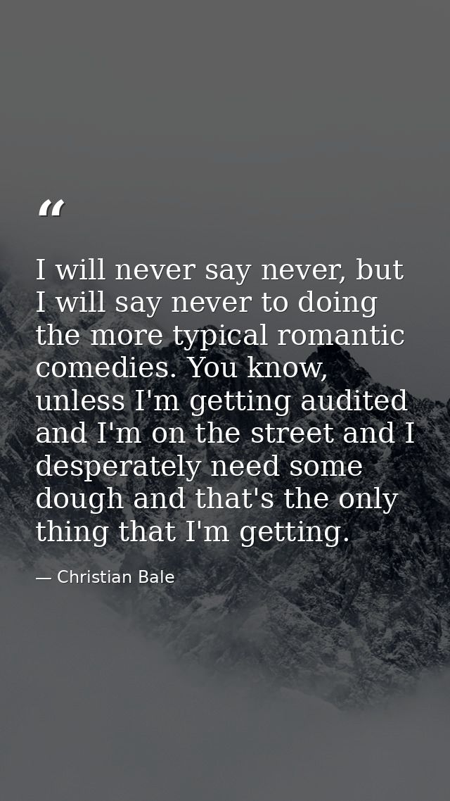 I will never say never, but I will say never to doing the more typical romantic comedies. You know, unless I'm getting a — Christian Bale