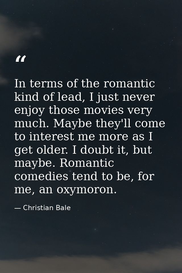 In terms of the romantic kind of lead, I just never enjoy those movies very much. Maybe they'll come to interest me more — Christian Bale
