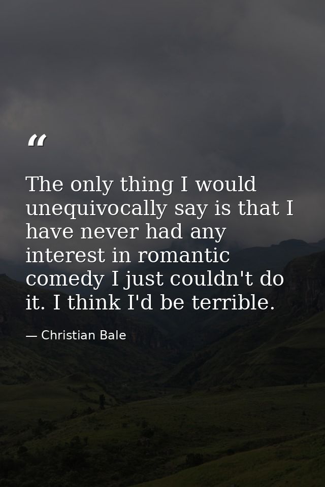 The only thing I would unequivocally say is that I have never had any interest in romantic comedy I just couldn't do it. — Christian Bale