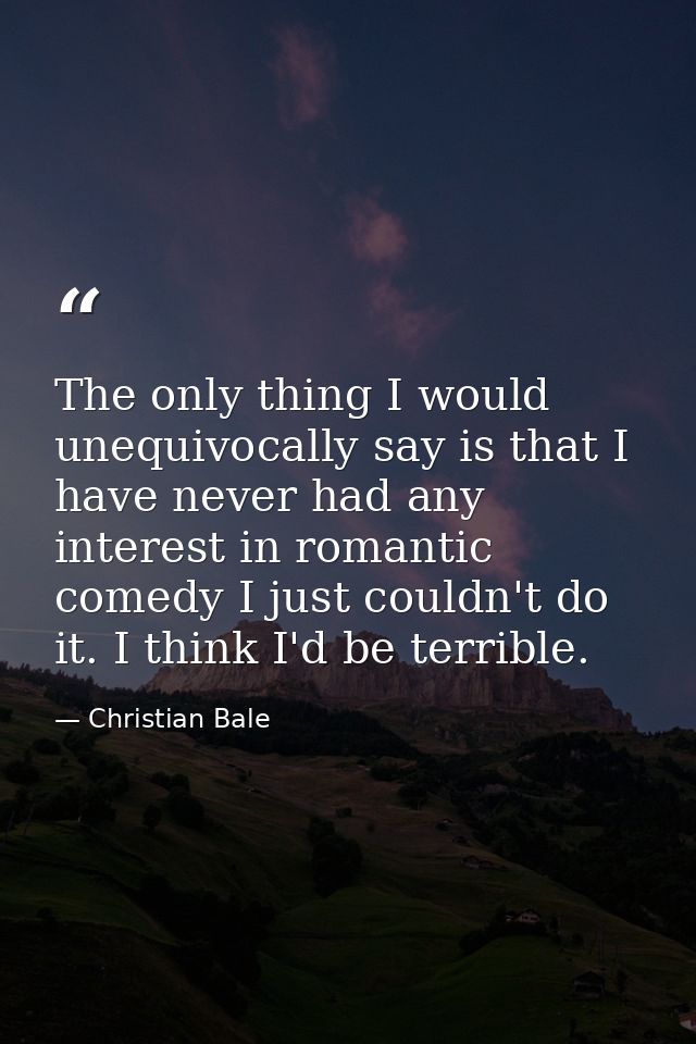 The only thing I would unequivocally say is that I have never had any interest in romantic comedy I just couldn't do it. — Christian Bale