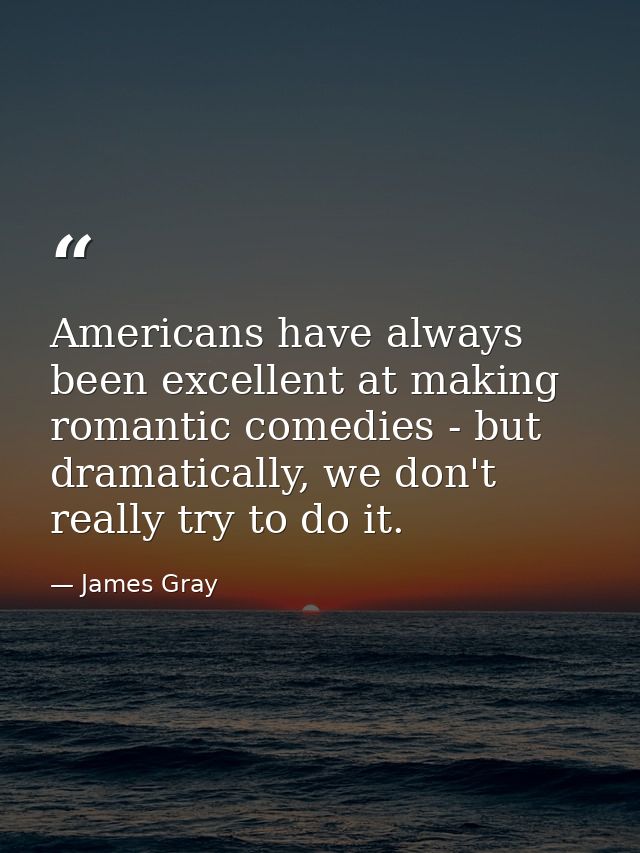 Americans have always been excellent at making romantic comedies - but dramatically, we don't really try to do it. — James Gray
