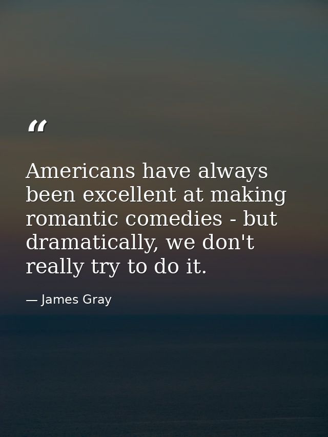 Americans have always been excellent at making romantic comedies - but dramatically, we don't really try to do it. — James Gray