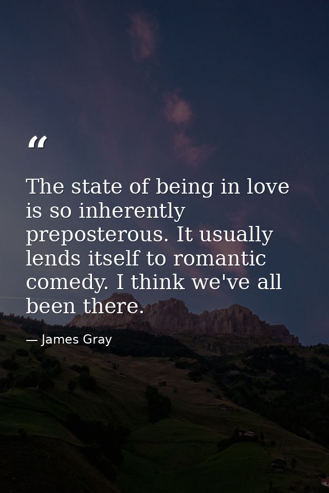 The state of being in love is so inherently preposterous. It usually lends itself to romantic comedy. I think we've all  — James Gray