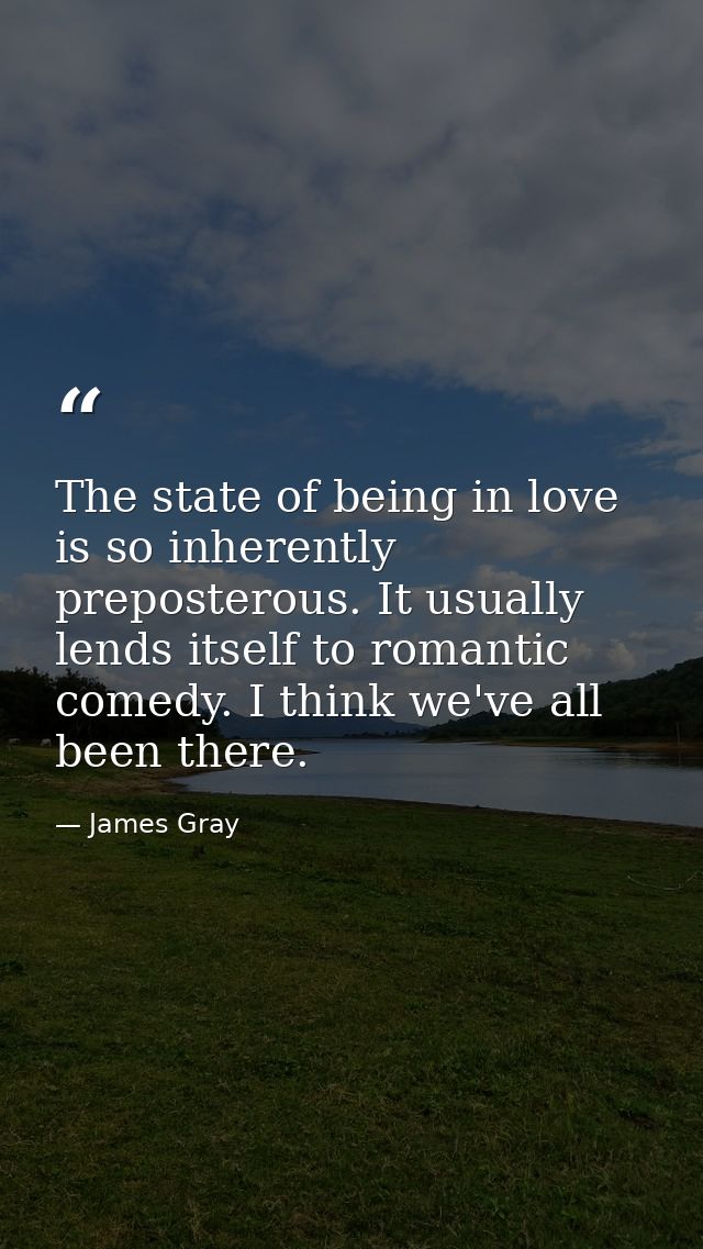 The state of being in love is so inherently preposterous. It usually lends itself to romantic comedy. I think we've all  — James Gray