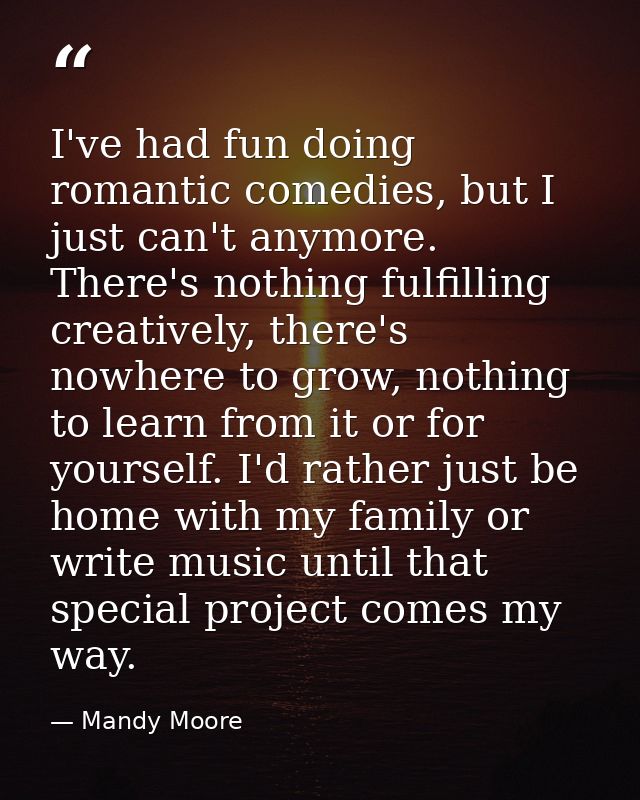 I've had fun doing romantic comedies, but I just can't anymore. There's nothing fulfilling creatively, there's nowhere t — Mandy Moore