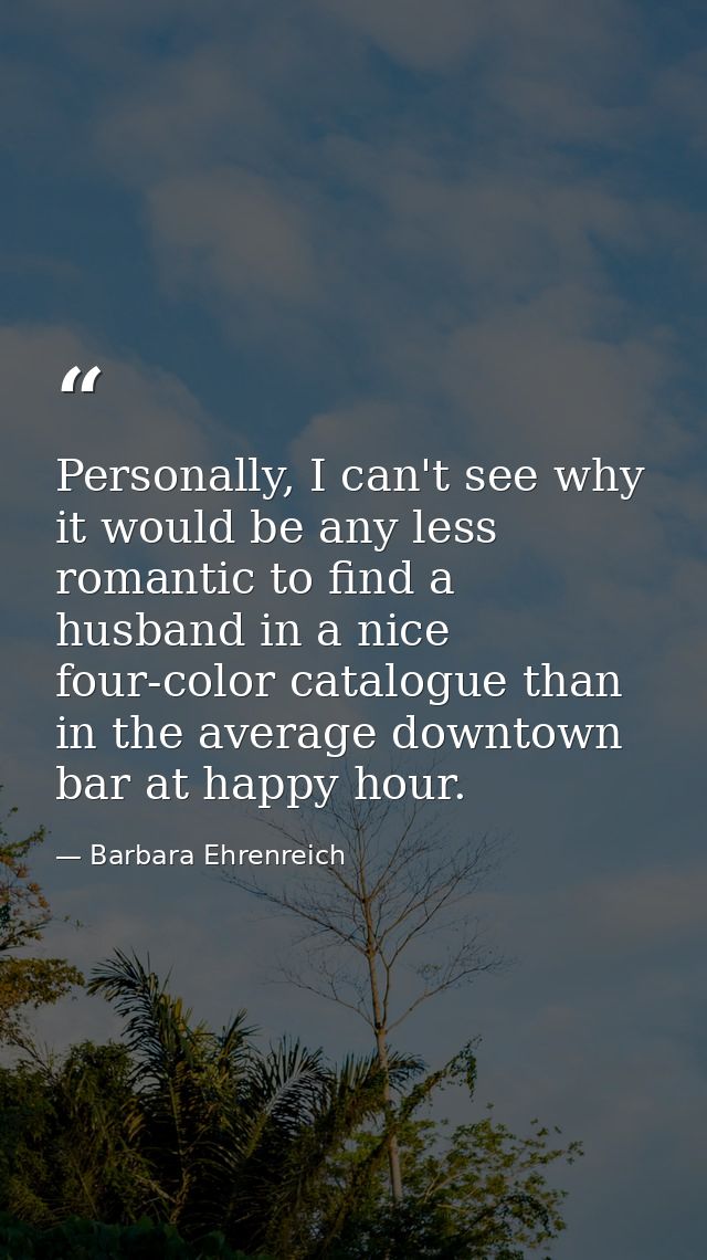 Personally, I can't see why it would be any less romantic to find a husband in a nice four-color catalogue than in the a — Barbara Ehrenreich