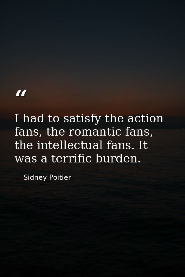 I had to satisfy the action fans, the romantic fans, the intellectual fans. It was a terrific burden. — Sidney Poitier