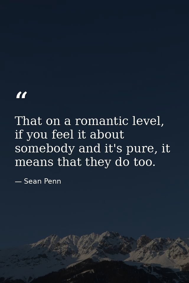 That on a romantic level, if you feel it about somebody and it's pure, it means that they do too. — Sean Penn