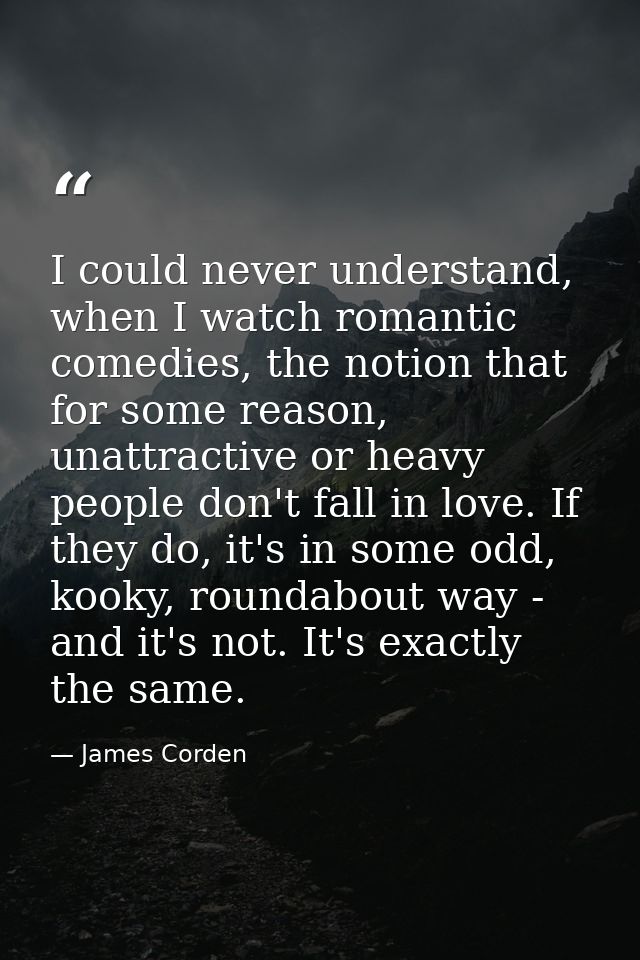 I could never understand, when I watch romantic comedies, the notion that for some reason, unattractive or heavy people  — James Corden