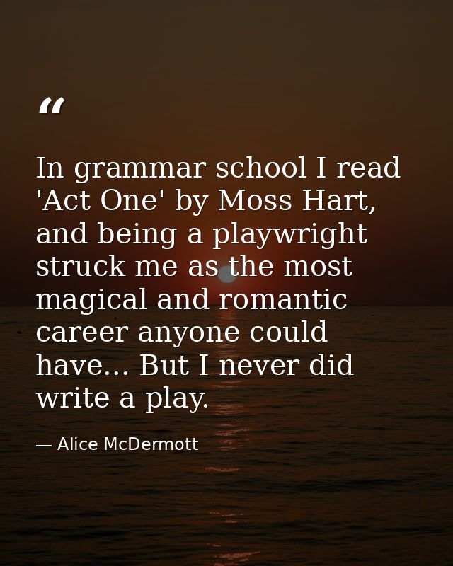 In grammar school I read 'Act One' by Moss Hart, and being a playwright struck me as the most magical and romantic caree — Alice McDermott