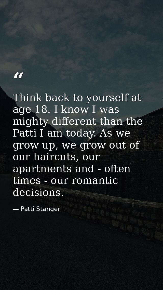 Think back to yourself at age 18. I know I was mighty different than the Patti I am today. As we grow up, we grow out of — Patti Stanger
