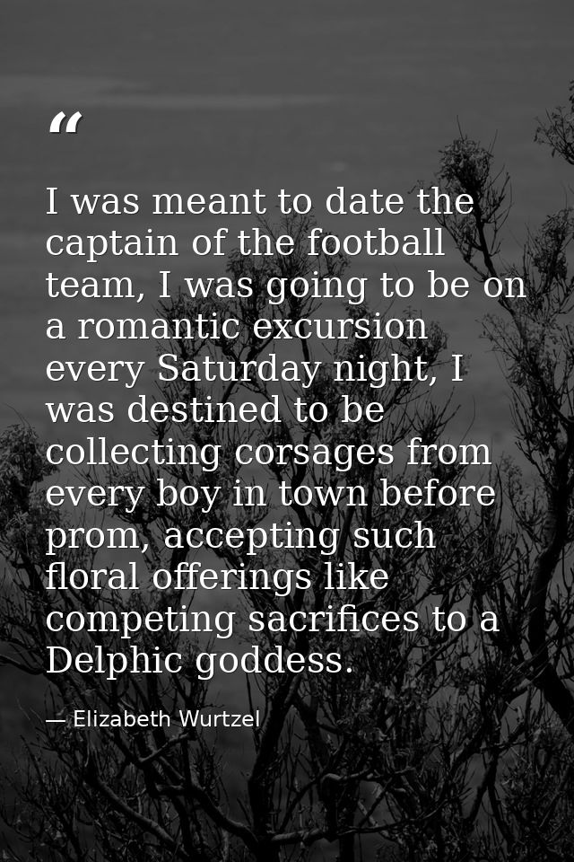 I was meant to date the captain of the football team, I was going to be on a romantic excursion every Saturday night, I  — Elizabeth Wurtzel