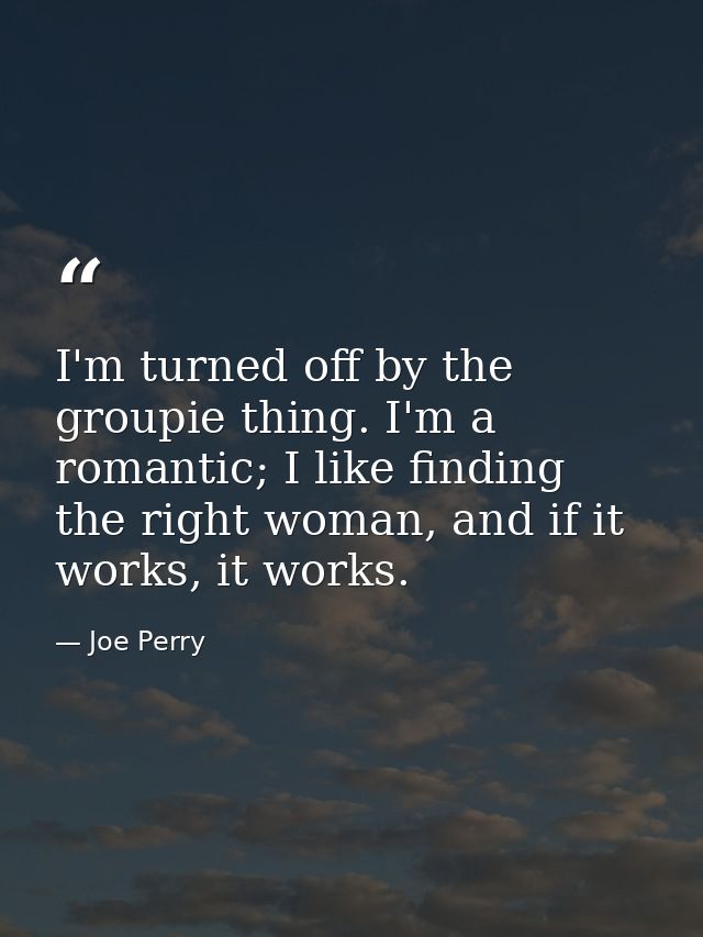 I'm turned off by the groupie thing. I'm a romantic; I like finding the right woman, and if it works, it works. — Joe Perry