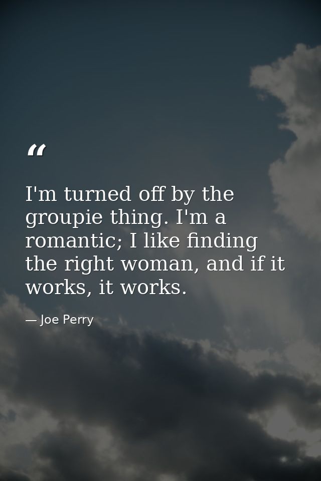 I'm turned off by the groupie thing. I'm a romantic; I like finding the right woman, and if it works, it works. — Joe Perry