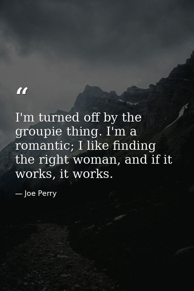 I'm turned off by the groupie thing. I'm a romantic; I like finding the right woman, and if it works, it works. — Joe Perry