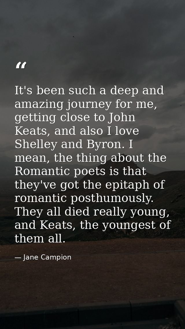 It's been such a deep and amazing journey for me, getting close to John Keats, and also I love Shelley and Byron. I mean — Jane Campion