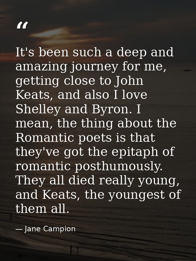 It's been such a deep and amazing journey for me, getting close to John Keats, and also I love Shelley and Byron. I mean — Jane Campion
