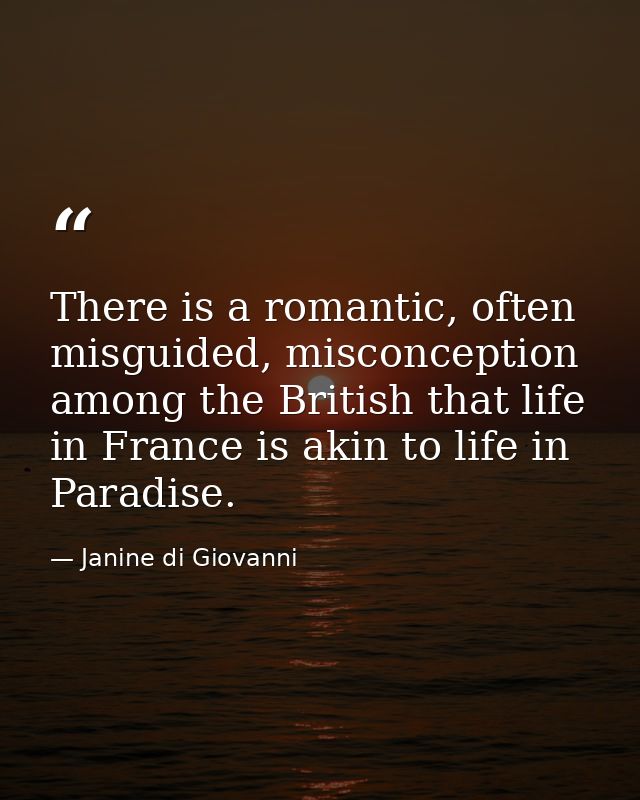 There is a romantic, often misguided, misconception among the British that life in France is akin to life in Paradise. — Janine di Giovanni