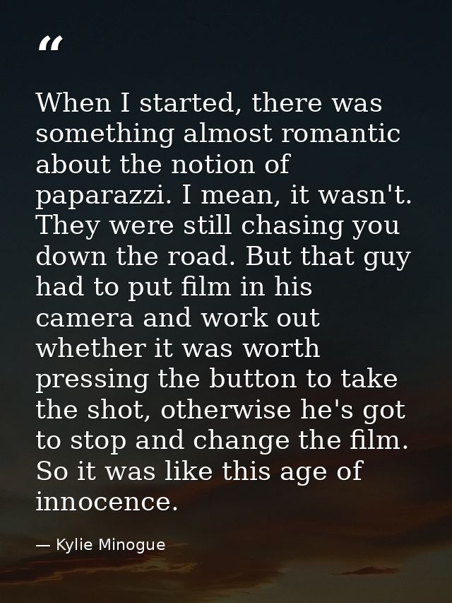 When I started, there was something almost romantic about the notion of paparazzi. I mean, it wasn't. They were still ch — Kylie Minogue