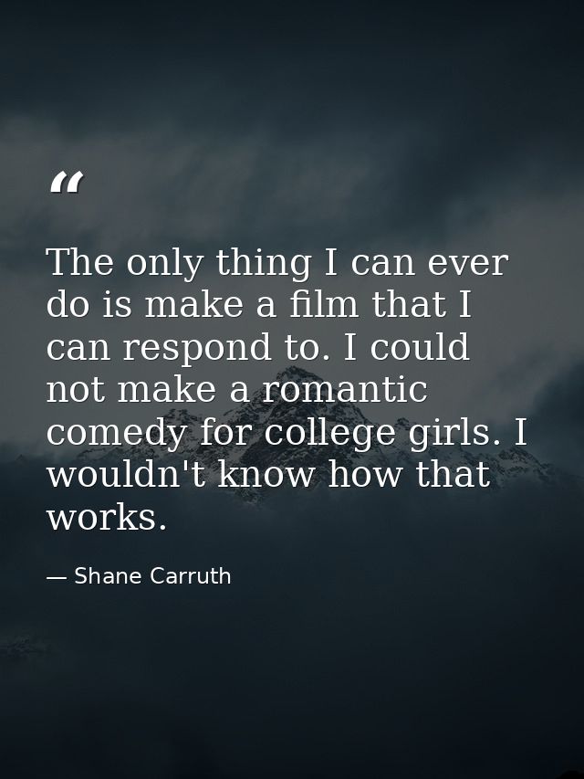 The only thing I can ever do is make a film that I can respond to. I could not make a romantic comedy for college girls. — Shane Carruth