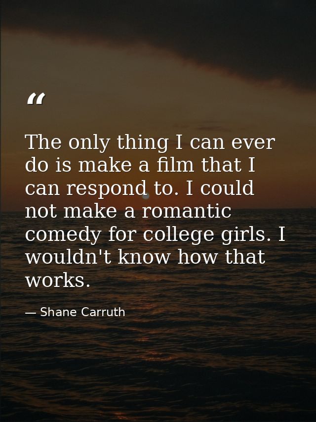 The only thing I can ever do is make a film that I can respond to. I could not make a romantic comedy for college girls. — Shane Carruth