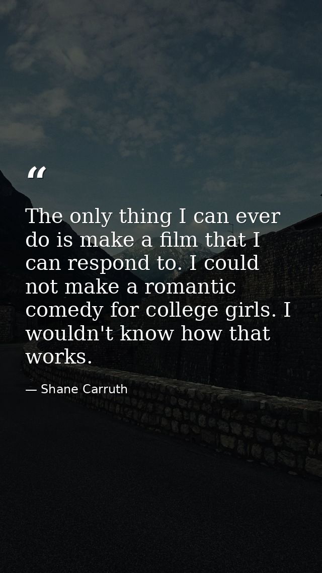 The only thing I can ever do is make a film that I can respond to. I could not make a romantic comedy for college girls. — Shane Carruth