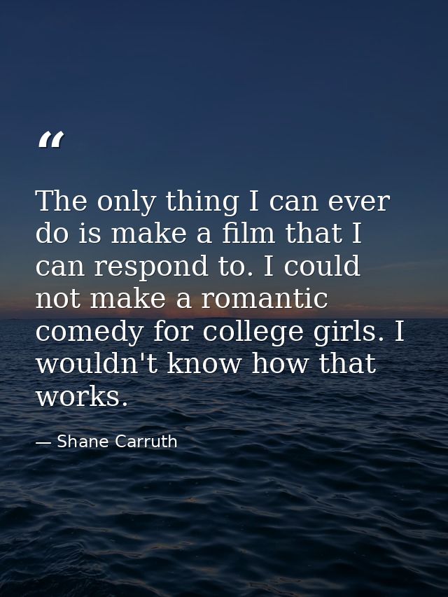 The only thing I can ever do is make a film that I can respond to. I could not make a romantic comedy for college girls. — Shane Carruth