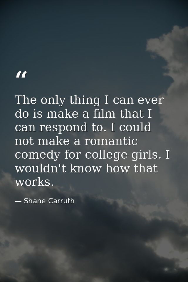 The only thing I can ever do is make a film that I can respond to. I could not make a romantic comedy for college girls. — Shane Carruth