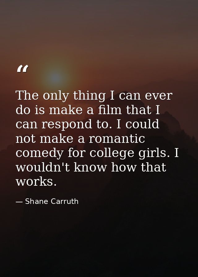The only thing I can ever do is make a film that I can respond to. I could not make a romantic comedy for college girls. — Shane Carruth