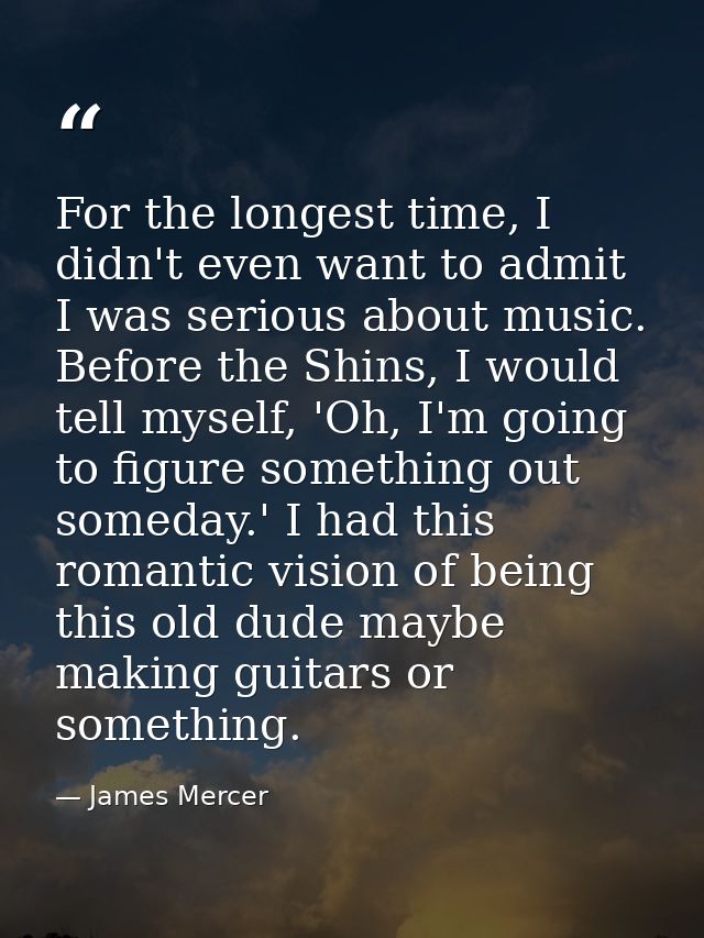 For the longest time, I didn't even want to admit I was serious about music. Before the Shins, I would tell myself, 'Oh, — James Mercer