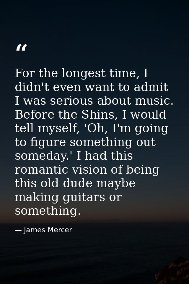For the longest time, I didn't even want to admit I was serious about music. Before the Shins, I would tell myself, 'Oh, — James Mercer