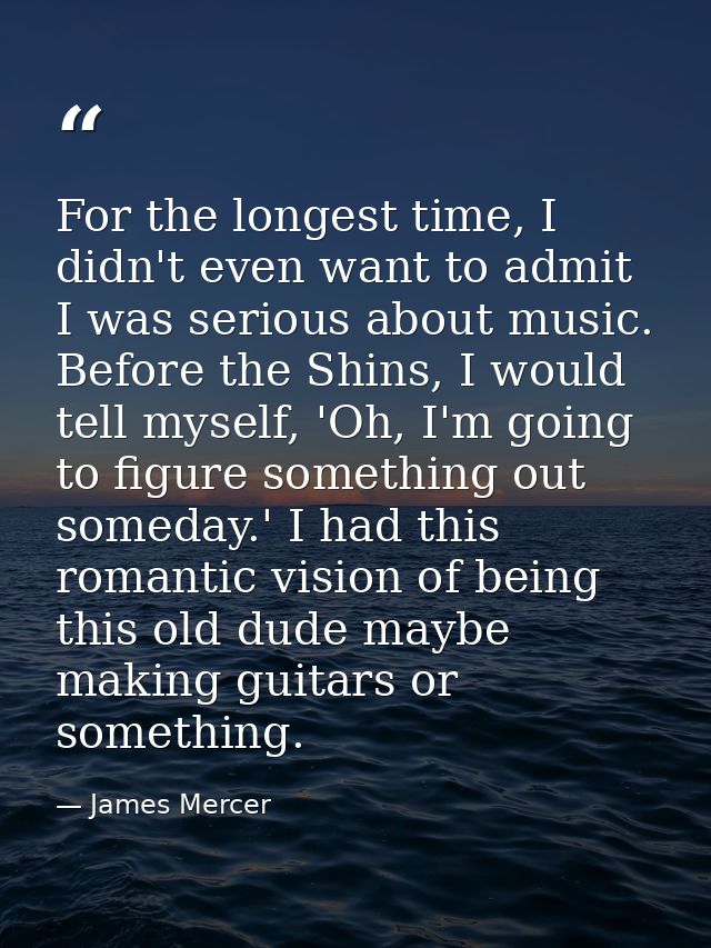 For the longest time, I didn't even want to admit I was serious about music. Before the Shins, I would tell myself, 'Oh, — James Mercer