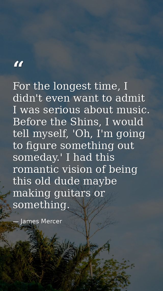 For the longest time, I didn't even want to admit I was serious about music. Before the Shins, I would tell myself, 'Oh, — James Mercer