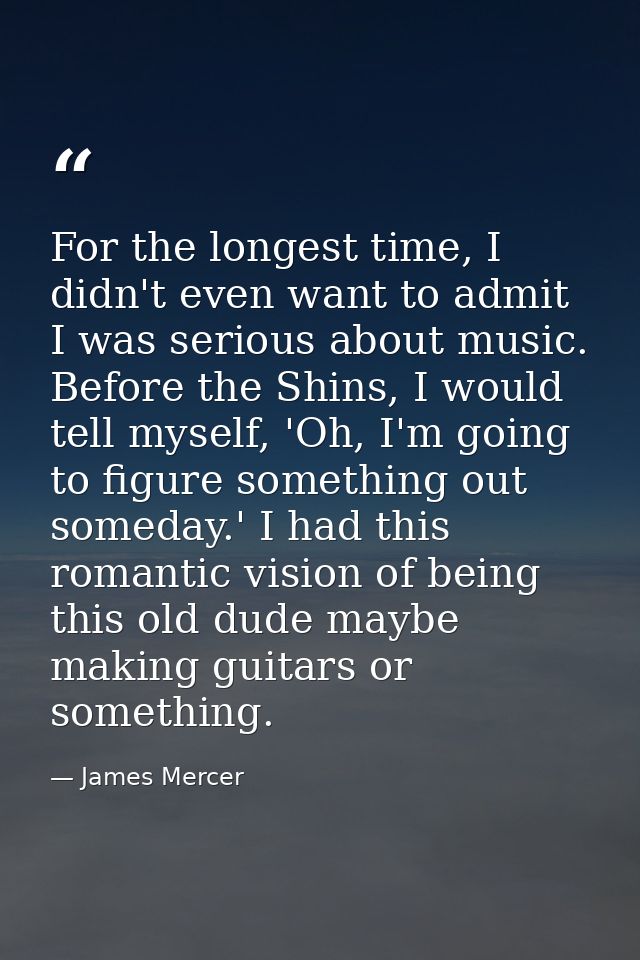 For the longest time, I didn't even want to admit I was serious about music. Before the Shins, I would tell myself, 'Oh, — James Mercer