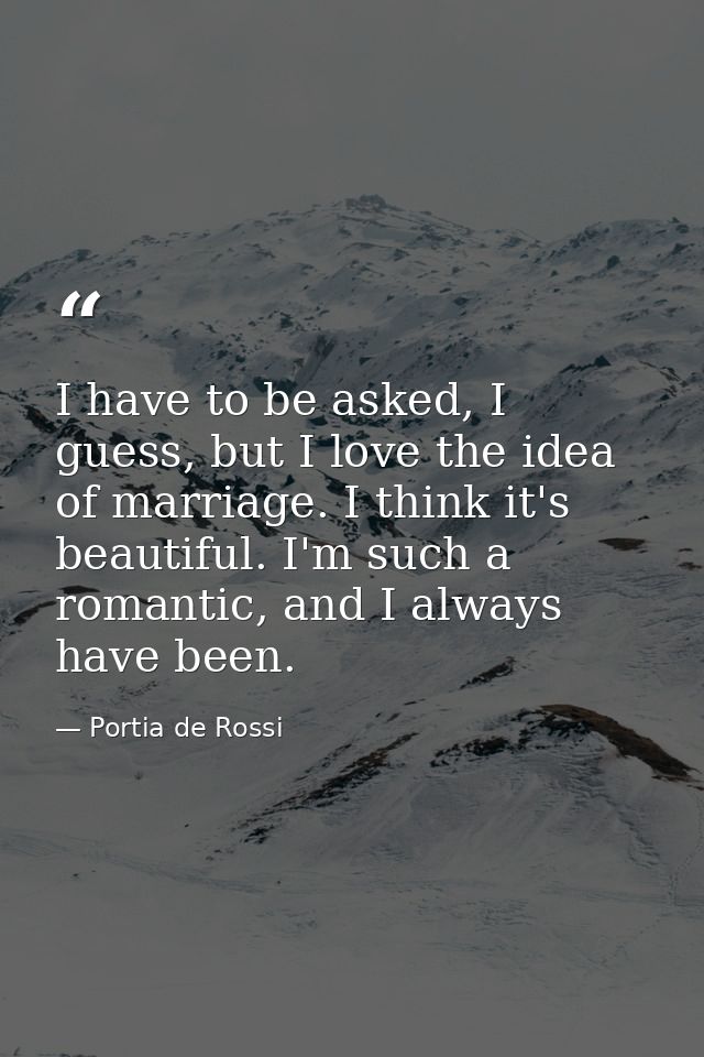 I have to be asked, I guess, but I love the idea of marriage. I think it's beautiful. I'm such a romantic, and I always  — Portia de Rossi