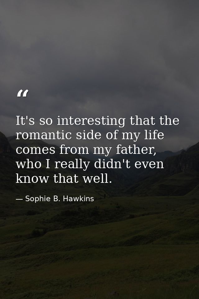 It's so interesting that the romantic side of my life comes from my father, who I really didn't even know that well. — Sophie B. Hawkins