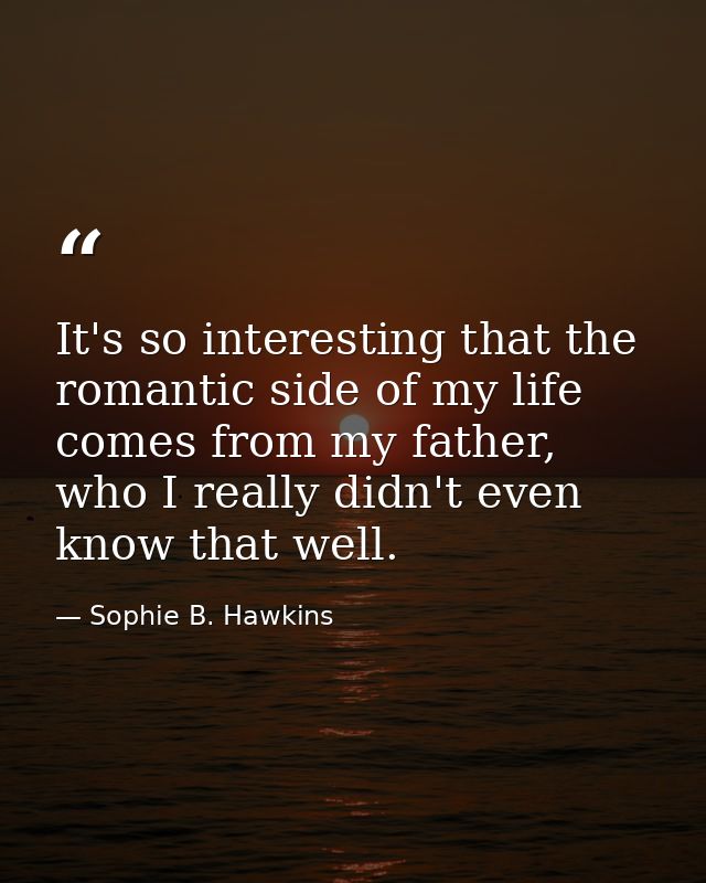 It's so interesting that the romantic side of my life comes from my father, who I really didn't even know that well. — Sophie B. Hawkins