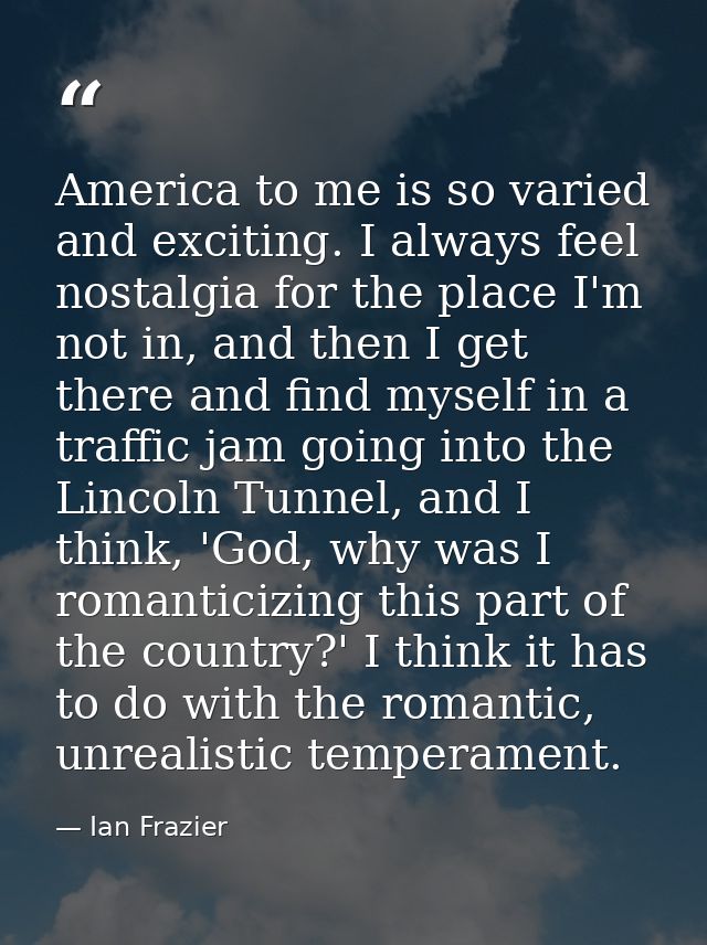 America to me is so varied and exciting. I always feel nostalgia for the place I'm not in, and then I get there and find — Ian Frazier