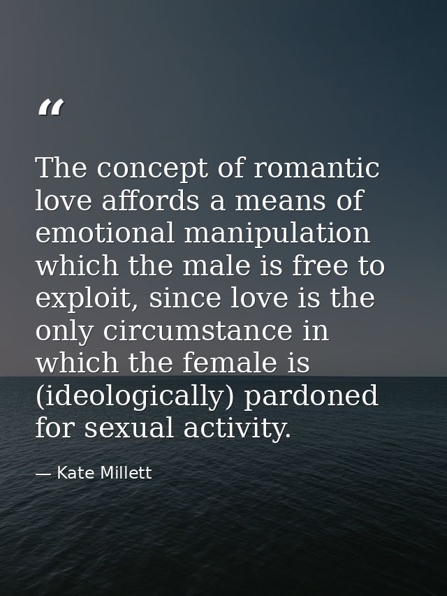The concept of romantic love affords a means of emotional manipulation which the male is free to exploit, since love is  — Kate Millett