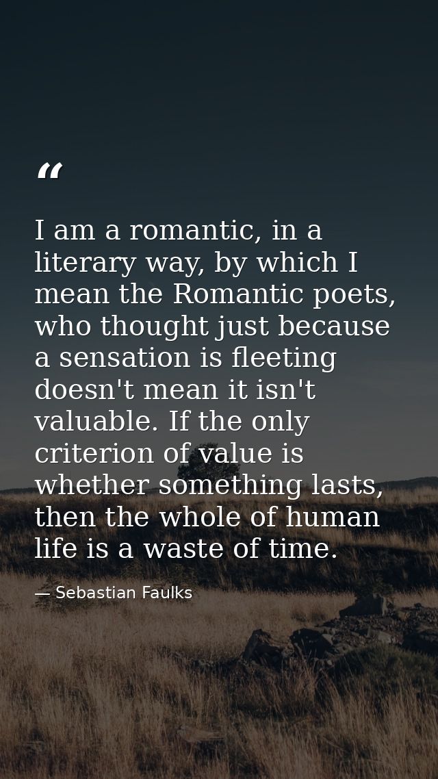I am a romantic, in a literary way, by which I mean the Romantic poets, who thought just because a sensation is fleeting — Sebastian Faulks