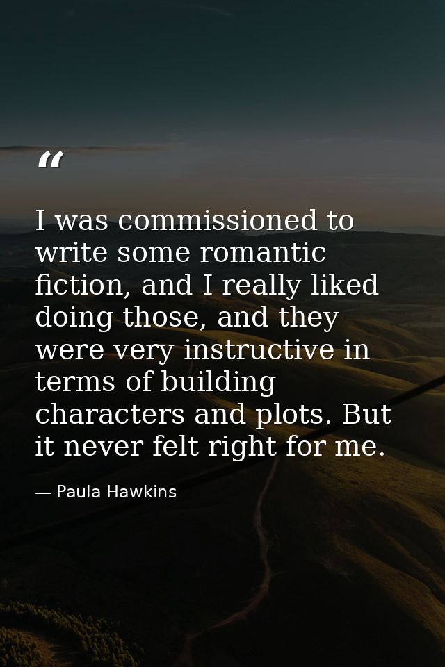 I was commissioned to write some romantic fiction, and I really liked doing those, and they were very instructive in ter — Paula Hawkins