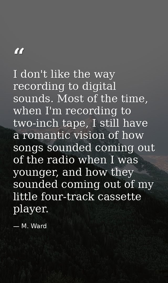 I don't like the way recording to digital sounds. Most of the time, when I'm recording to two-inch tape, I still have a  — M. Ward