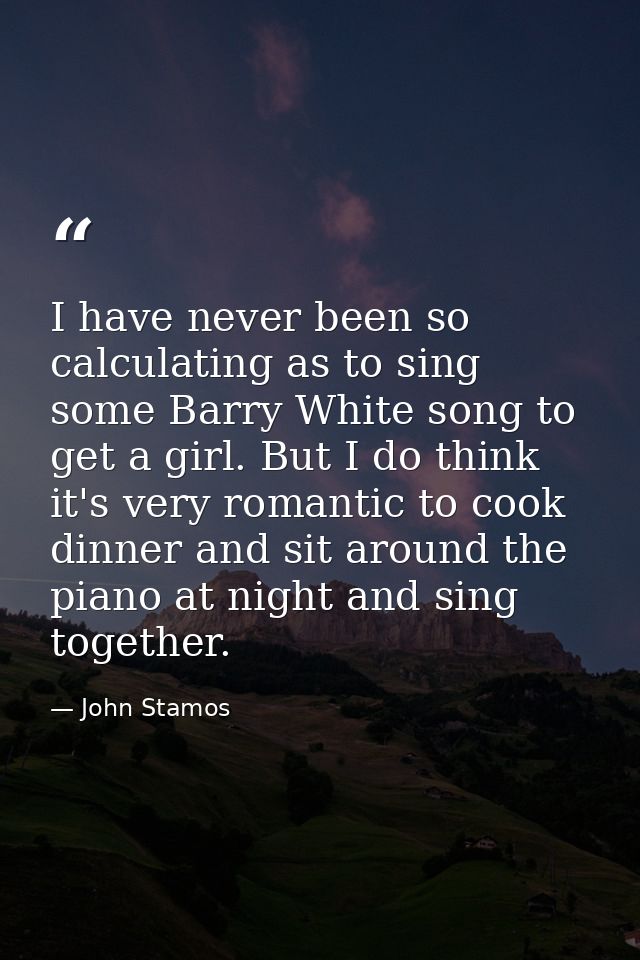 I have never been so calculating as to sing some Barry White song to get a girl. But I do think it's very romantic to co — John Stamos