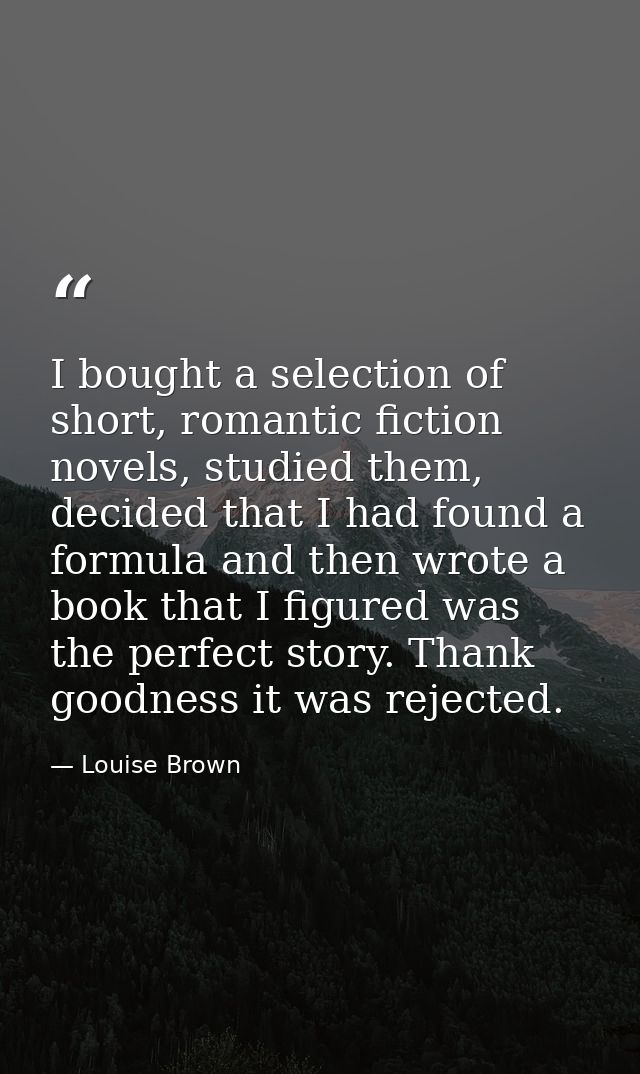 I bought a selection of short, romantic fiction novels, studied them, decided that I had found a formula and then wrote  — Louise Brown