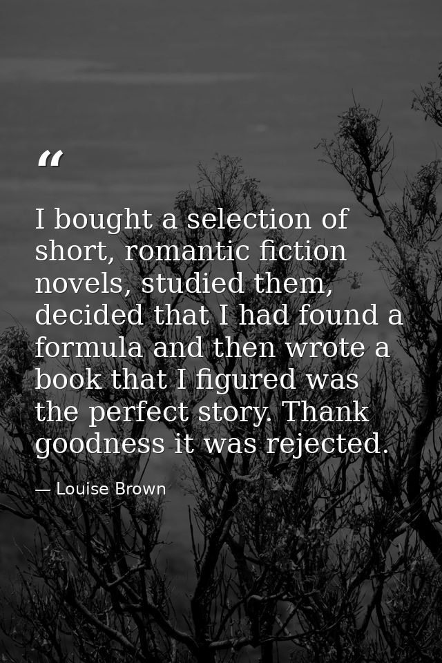 I bought a selection of short, romantic fiction novels, studied them, decided that I had found a formula and then wrote  — Louise Brown